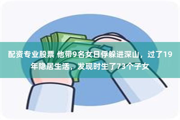 配资专业股票 他带9名女日俘躲进深山，过了19年隐居生活，发现时生了73个子女