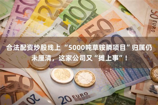 合法配资炒股线上 “5000吨草铵膦项目”归属仍未厘清，这家公司又“摊上事”！