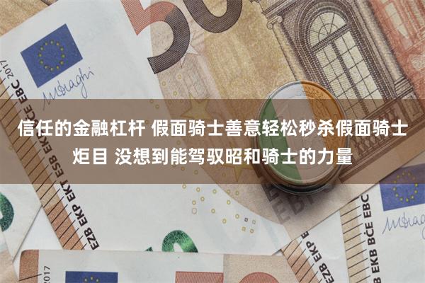 信任的金融杠杆 假面骑士善意轻松秒杀假面骑士炬目 没想到能驾驭昭和骑士的力量