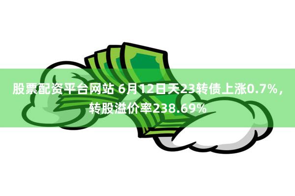 股票配资平台网站 6月12日天23转债上涨0.7%，转股溢价率238.69%