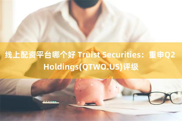 线上配资平台哪个好 Truist Securities：重申Q2 Holdings(QTWO.US)评级