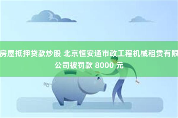 房屋抵押贷款炒股 北京恒安通市政工程机械租赁有限公司被罚款 8000 元