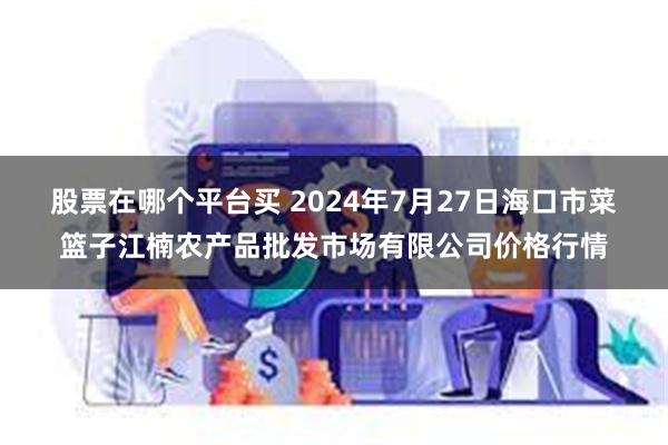 股票在哪个平台买 2024年7月27日海口市菜篮子江楠农产品批发市场有限公司价格行情