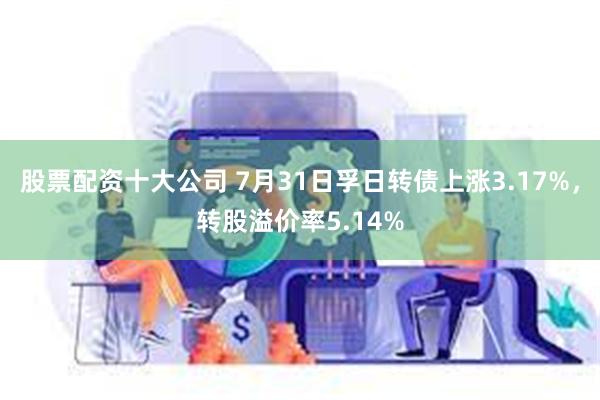 股票配资十大公司 7月31日孚日转债上涨3.17%，转股溢价率5.14%