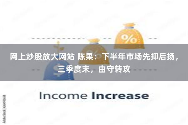 网上炒股放大网站 陈果：下半年市场先抑后扬，三季度末，由守转攻