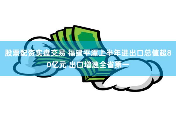 股票配资实盘交易 福建平潭上半年进出口总值超80亿元 出口增速全省第一