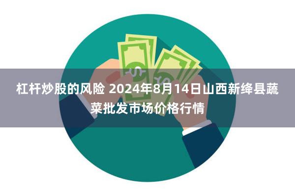 杠杆炒股的风险 2024年8月14日山西新绛县蔬菜批发市场价格行情