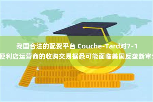 我国合法的配资平台 Couche-Tard对7-11便利店运营商的收购交易据悉可能面临美国反垄断审查