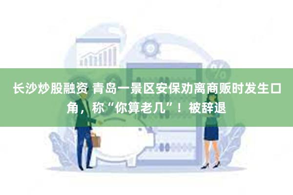 长沙炒股融资 青岛一景区安保劝离商贩时发生口角，称“你算老几”！被辞退