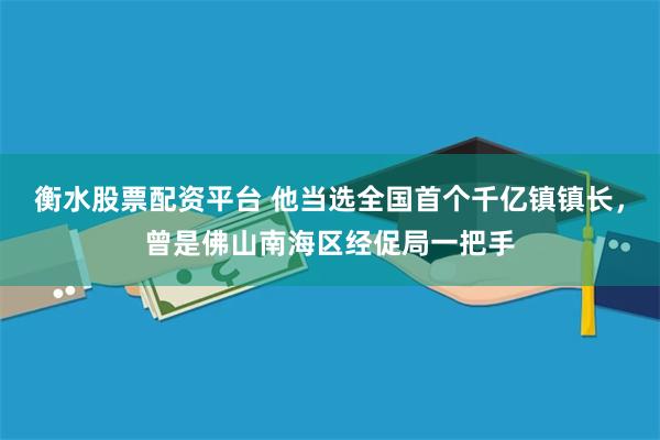 衡水股票配资平台 他当选全国首个千亿镇镇长，曾是佛山南海区经促局一把手