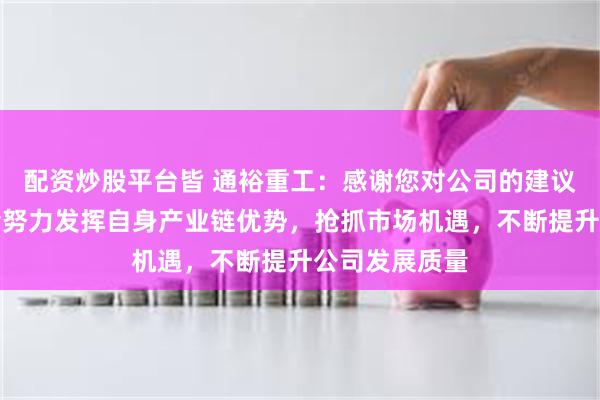 配资炒股平台皆 通裕重工：感谢您对公司的建议，我们一定会努力发挥自身产业链优势，抢抓市场机遇，不断提升公司发展质量