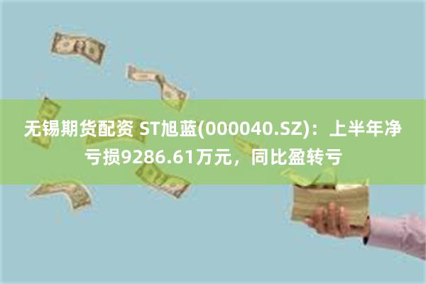 无锡期货配资 ST旭蓝(000040.SZ)：上半年净亏损9286.61万元，同比盈转亏