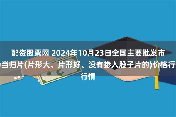 配资股票网 2024年10月23日全国主要批发市场当归片(片形大、片形好、没有掺入股子片的)价格行情