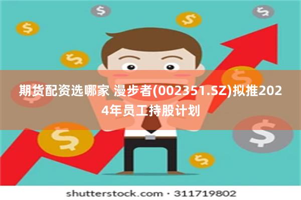 期货配资选哪家 漫步者(002351.SZ)拟推2024年员工持股计划