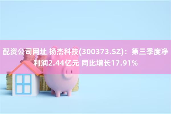 配资公司网址 扬杰科技(300373.SZ)：第三季度净利润2.44亿元 同比增长17.91%