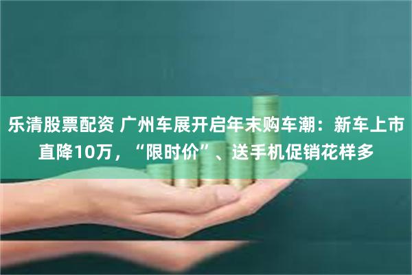 乐清股票配资 广州车展开启年末购车潮：新车上市直降10万，“限时价”、送手机促销花样多