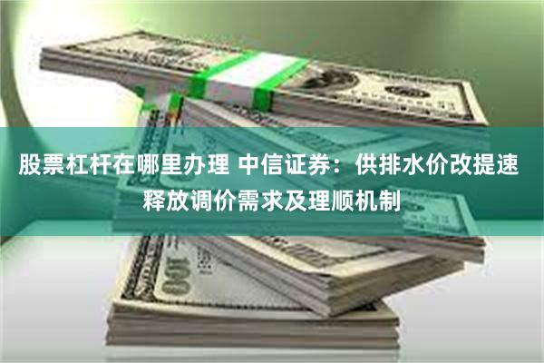 股票杠杆在哪里办理 中信证券：供排水价改提速 释放调价需求及理顺机制