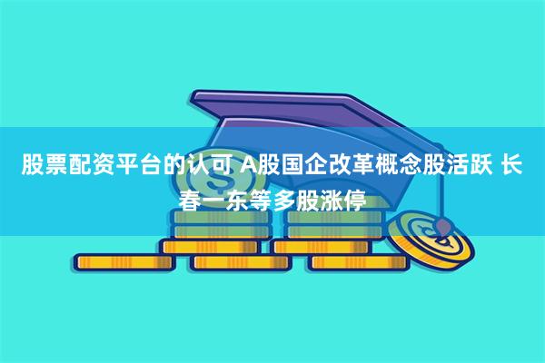 股票配资平台的认可 A股国企改革概念股活跃 长春一东等多股涨停