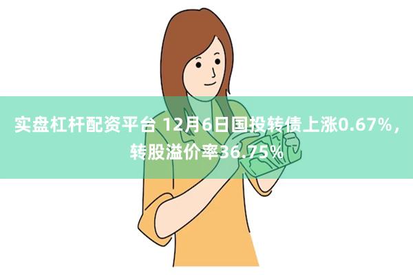 实盘杠杆配资平台 12月6日国投转债上涨0.67%，转股溢价率36.75%