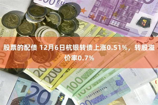 股票的配债 12月6日杭银转债上涨0.51%，转股溢价率0.7%