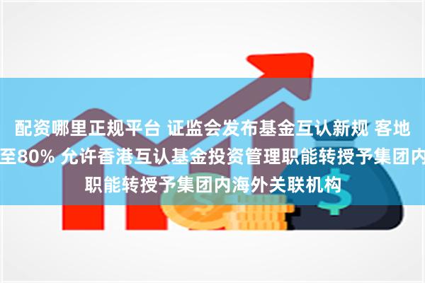 配资哪里正规平台 证监会发布基金互认新规 客地销售比例放宽至80% 允许香港互认基金投资管理职能转授予集团内海外关联机构