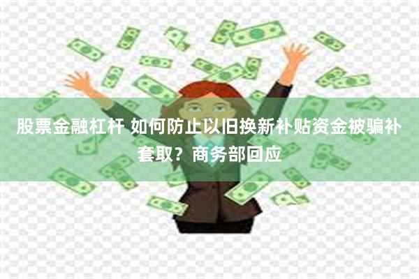 股票金融杠杆 如何防止以旧换新补贴资金被骗补套取？商务部回应