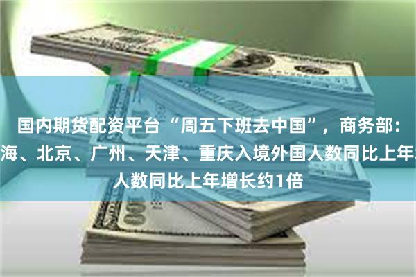 国内期货配资平台 “周五下班去中国”，商务部：2024年上海、北京、广州、天津、重庆入境外国人数同比上年增长约1倍