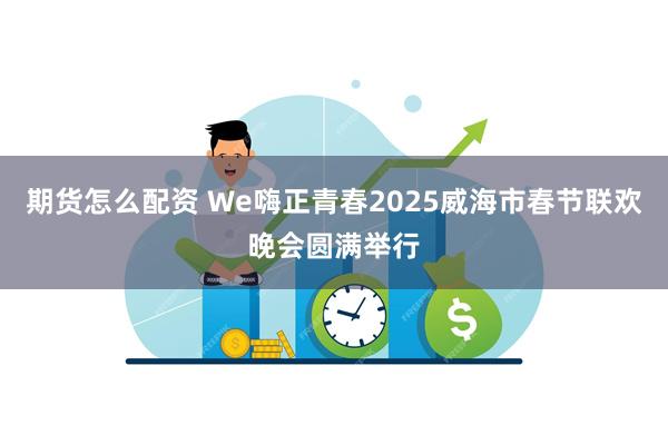 期货怎么配资 We嗨正青春2025威海市春节联欢晚会圆满举行