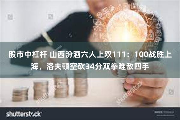 股市中杠杆 山西汾酒六人上双111：100战胜上海，洛夫顿空砍34分双拳难敌四手