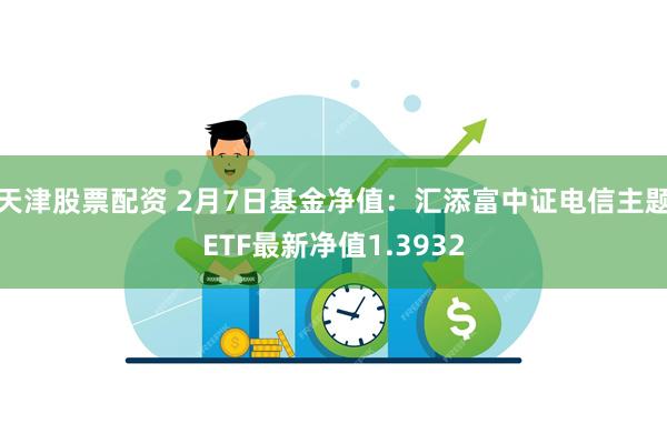 天津股票配资 2月7日基金净值：汇添富中证电信主题ETF最新净值1.3932