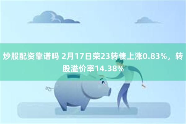 炒股配资靠谱吗 2月17日荣23转债上涨0.83%，转股溢价率14.38%