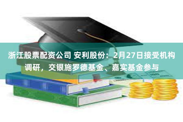 浙江股票配资公司 安利股份：2月27日接受机构调研，交银施罗德基金、嘉实基金参与