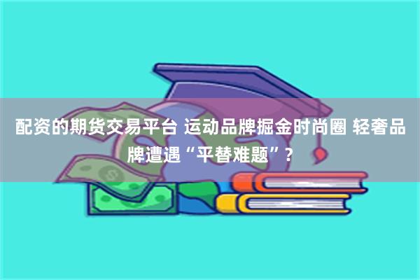 配资的期货交易平台 运动品牌掘金时尚圈 轻奢品牌遭遇“平替难题”？