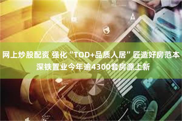 网上炒股配资 强化“TOD+品质人居”匠造好房范本  深铁置业今年逾4300套房源上新