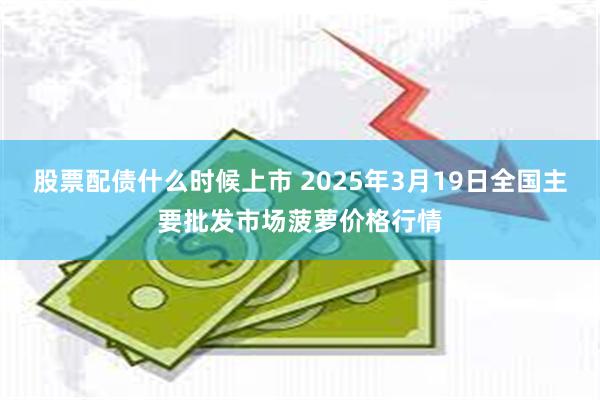 股票配债什么时候上市 2025年3月19日全国主要批发市场菠萝价格行情