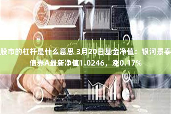 股市的杠杆是什么意思 3月20日基金净值：银河景泰债券A最新净值1.0246，涨0.17%