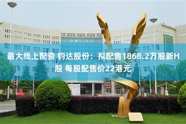 最大线上配资 钧达股份：拟配售1868.2万股新H股 每股配售价22港元
