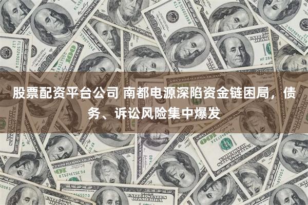 股票配资平台公司 南都电源深陷资金链困局，债务、诉讼风险集中爆发
