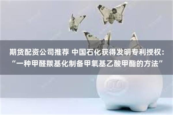 期货配资公司推荐 中国石化获得发明专利授权：“一种甲醛羰基化制备甲氧基乙酸甲酯的方法”