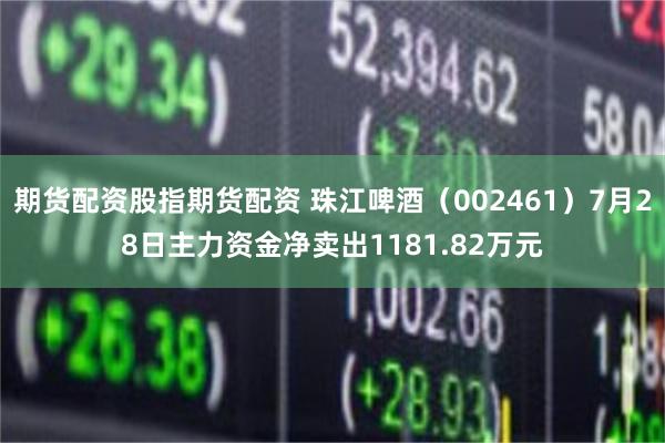 期货配资股指期货配资 珠江啤酒（002461）7月28日主力资金净卖出1181.82万元