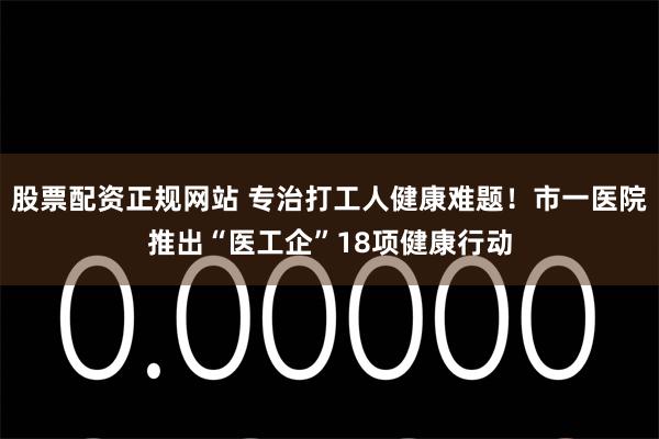 股票配资正规网站 专治打工人健康难题！市一医院推出“医工企”18项健康行动