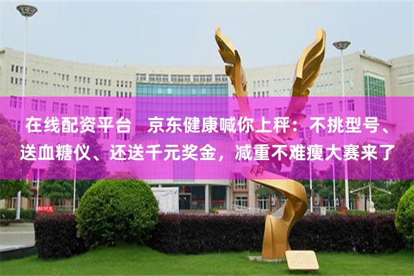在线配资平台   京东健康喊你上秤：不挑型号、送血糖仪、还送千元奖金，减重不难瘦大赛来了