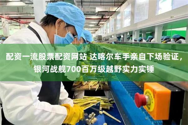 配资一流股票配资网站 达喀尔车手亲自下场验证，银河战舰700百万级越野实力实锤