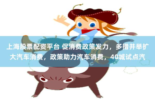 上海股票配资平台 促消费政策发力，多措并举扩大汽车消费，政策助力汽车消费，40城试点汽