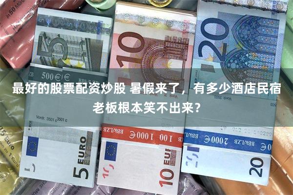 最好的股票配资炒股 暑假来了，有多少酒店民宿老板根本笑不出来？