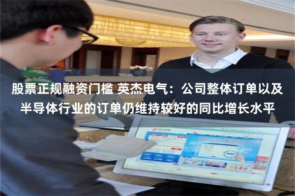 股票正规融资门槛 英杰电气：公司整体订单以及半导体行业的订单仍维持较好的同比增长水平