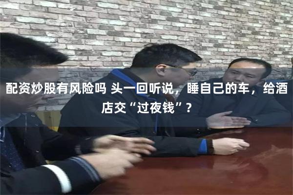 配资炒股有风险吗 头一回听说，睡自己的车，给酒店交“过夜钱”？