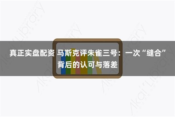 真正实盘配资 马斯克评朱雀三号：一次“缝合”背后的认可与落差