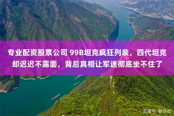 专业配资股票公司 99B坦克疯狂列装，四代坦克却迟迟不露面，背后真相让军迷彻底坐不住了
