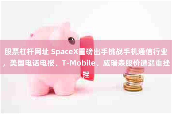 股票杠杆网址 SpaceX重磅出手挑战手机通信行业，美国电话电报、T‑Mobile、威瑞森股价遭遇重挫